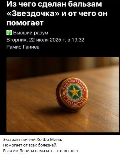 Из чего сделан бальзам «Звездочка» и от чего он помогает
Вторник, 22 июля 2025 г. в 19:32
Рамис Ганиев
Экстракт печени Хо Ши Мина.
Помогает от всех болезней.
Если им Ленина намазать - тот встанет.