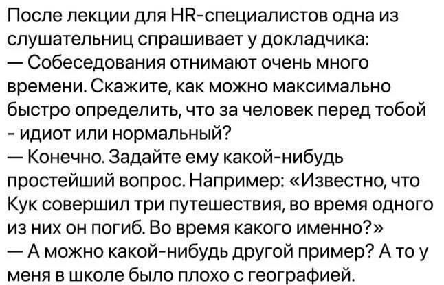 После лекции для HR-специалистов одна из слушательниц спрашивает у докладчика:
— Собеседования отнимают очень много времени. Скажите, как можно максимально быстро определить, что за человек перед тобой - идиот или нормальный?
— Конечно. Задайте ему какой-нибудь простейший вопрос. Например: «Известно, что Кук совершил три путешествия, во время одного из них он погиб. Во время какого именно?»
— А можно какой-нибудь другой пример? А то у меня в школе было плохо с географией.
