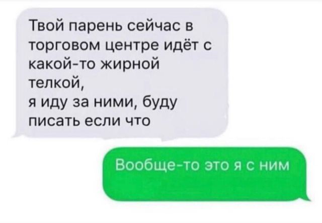 Твой парень сейчас в торговом центре идёт с какой-то жирной телкой, я иду за ними, буду писать если что
Вообще-то это я с ним