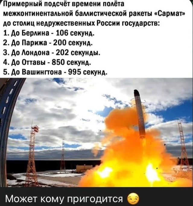 Примерный подсчёт времени полёта межконтинентальной баллистической ракеты «Сармат» до столиц недружественных России государств:
1. До Берлина - 106 секунд.
2. До Парижа - 200 секунд.
3. До Лондона - 202 секунды.
4. До Оттавы - 850 секунд.
5. До Вашингтона - 995 секунд.
Может кому пригодится 😌