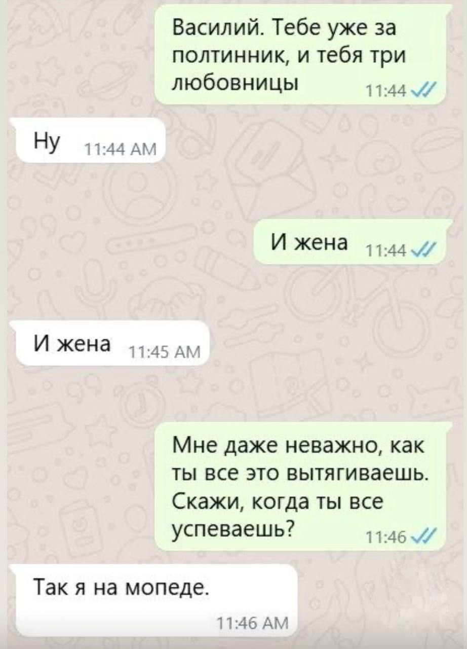Василий. Тебе уже за полтинник, и тебя три любовницы
Ну
И жена
И жена
Мне даже неважно, как ты все это вытягиваешь. Скажи, когда ты все успеваешь?
Так я на мопеде.