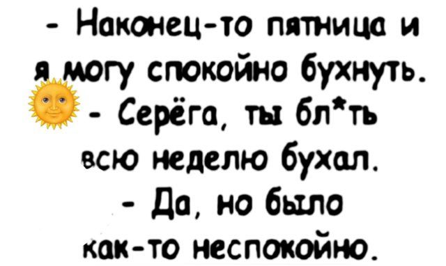 – Наконец-то пятница и я могу спокойно бухнуть.
– Серёга, ты бл*ть всю неделю бухал.
– Да, но было как-то неспокойно.
