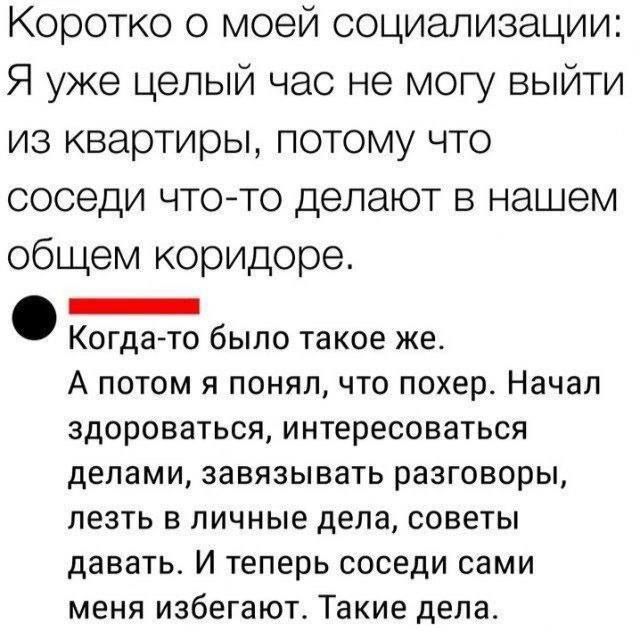 Коротко о моей социализации: Я уже целый час не могу выйти из квартиры, потому что соседи что-то делают в нашем общем коридоре.

Когда-то было такое же. А потом я понял, что похер. Начал здороваться, интересоваться делами, завязывать разговоры, лезть в личные дела, советы давать. И теперь соседи сами меня избегают. Такие дела.