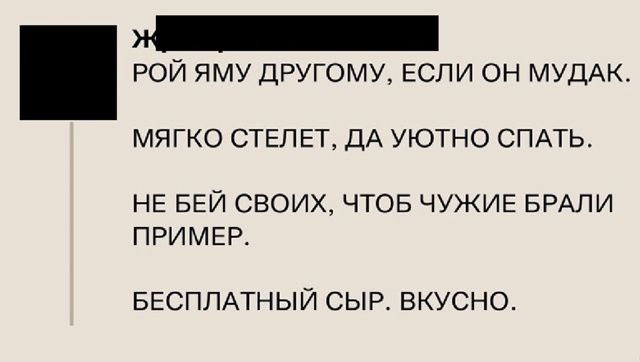ЖРИ РОЙ ЯМУ ДРУГОМУ, ЕСЛИ ОН МУДАК.
МЯГКО СТЕЛЕТ, ДА УЮТНО СПАТЬ.
НЕ БЕЙ СВОИХ, ЧТОБ ЧУЖИЕ БРАЛИ ПРИМЕР.
БЕСПЛАТНЫЙ СЫР. ВКУСНО.