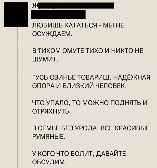 ЛЮБИШЬ КАТАТЬСЯ - МЫ НЕ ОСУДЖДАЕМ.
В ТИХОМ ОМУТЕ ТИХО И НИКТО НЕ ШУМИТ.
ГУСЬ СВИНЬЕ ТОВАРИЩ, НАДЁЖНАЯ ОПОРА И БЛИЗКИЙ ЧЕЛОВЕК.
ЧТО УПАЛО, ТО МОЖНО ПОДНЯТЬ И ОТРЯХНУТЬ.
В СЕМЬЕ БЕЗ УРОДА, ВСЕ КРАСИВЫЕ, РУМЯНЫЕ.
У КОГО ЧТО БОЛИТ, ДАВАЙТЕ ОБСУДИМ.