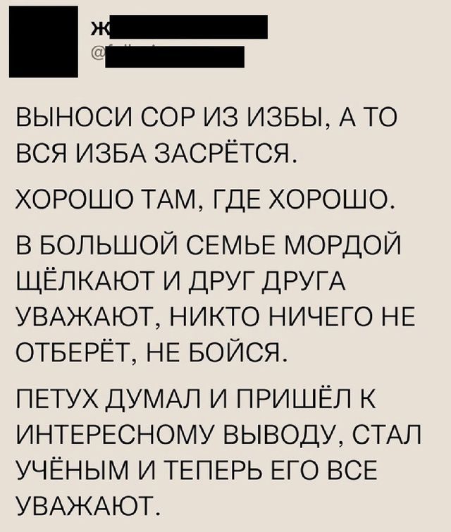 ВЫНОСИ СОР ИЗ ИЗБЫ, А ТО ВСЯ ИЗБА ЗАСРЕТСЯ.
ХОРОШО ТАМ, ГДЕ ХОРОШО.
В БОЛЬШОЙ СЕМЬЕ МОРДОЙ ЩЁЛКАЮТ И ДРУГ ДРУГА УВАЖАЮТ, НИКТО НИЧЕГО НЕ ОТБЕРЁТ, НЕ БОЙСЯ.
ПЕТУХ ДУМАЛ И ПРИШЁЛ К ИНТЕРЕСНОМУ ВЫВОДУ, СТАЛ УЧЁНЫМ И ТЕПЕРЬ ЕГО ВСЕ УВАЖАЮТ.