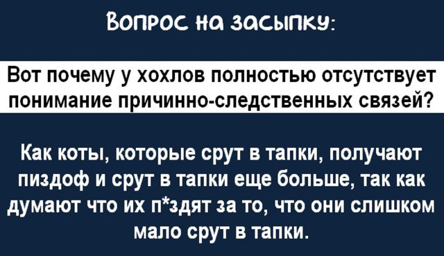 Вопрос на засыпку:
Вот почему у хо́хлов полностью отсутствует понимание причинно-следственных связей?
Как коты, которые срут в тапки, получают пиздо́ф и срут в тапки еще больше, так как думают что их п*здят за то, что они слишком мало срут в тапки.