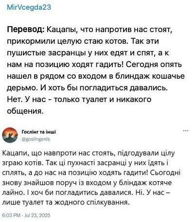Кацапы, что напортив нас стоят, прикормили целую стаю котов. Так эти пушистые засранцы у них едят и спят, а к нам на позицию ходят гадить! Сегодня опять нашёл в ряду со входом в блиндақ кошачье дерьмо. И хоть бы погладиться давались. Нет. У нас - только туалет и никакого общения.

Кацали, що напортив нас стоять, підготували цілу зграю котів. Так ці пухнасті засранці у них їдять і сплять, а до нас на позицію ходять гадити! Сьогодні знову знайшов поруч зі входом в блиндацьке котяче лайно. І хоч би погладитися давались. Ні. У нас - лише туалет та жодного спілкування.