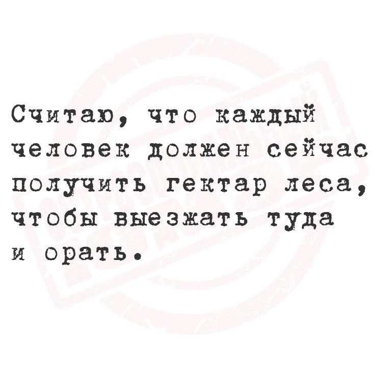 Считаю, что каждый человек должен сейчас получить гектар леса, чтобы выехать туда и орать.