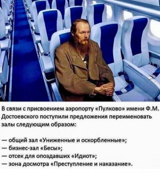 В связи с присвоением аэропорту «Пулково» имени Ф.М. Достоевского поступили предложения переименовать залы следующим образом:
— общий зал «Униженные и оскорбленные»;
— бизнес-зал «Бесы»;
— отсек для опоздавших «Идиот»;
— зона досмотра «Преступление и наказание».