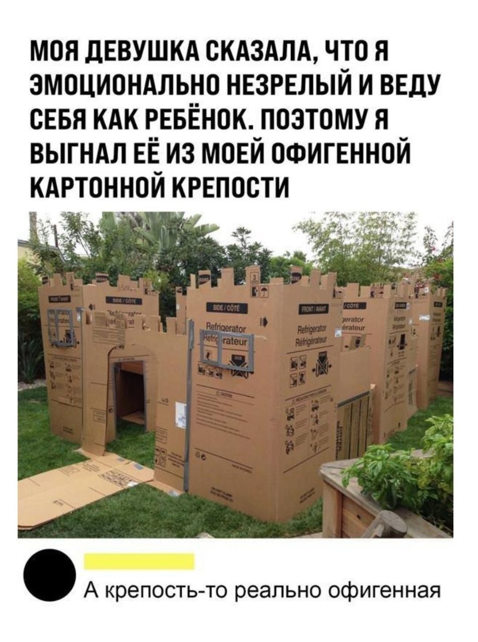 МОЯ ДЕВУШКА СКАЗАЛА, ЧТО Я ЭМОЦИОНАЛЬНО НЕЗРЕЛЫЙ И ВЕДУ СЕБЯ КАК РЕБЁНОК. ПОЭТОМУ Я ВЫГНАЛ ЕЁ ИЗ МОЕЙ ОФИГЕННОЙ КАРТОННОЙ КРЕПОСТИ
А КРЕПОСТЬ-ТО РЕАЛЬНО ОФИГЕННАЯ