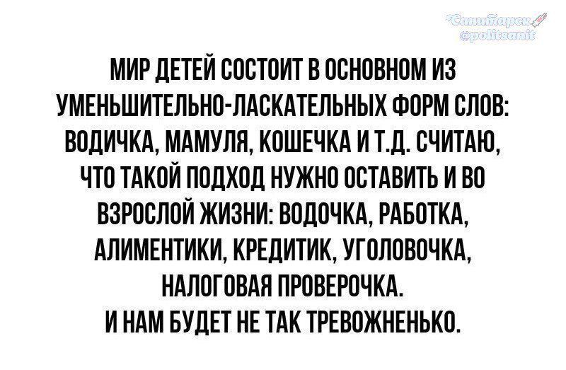 МИР ДЕТЕЙ СОСТОИТ В ОСНОВНОМ ИЗ УМЕНЬШИТЕЛЬНО-ЛАСКАТЕЛЬНЫХ ФОРМ СЛОВ: ВОДИЧКА, МАМИЛЯ, КОШЕЧКА И Т.Д. СЧИТАЮ, ЧТО ТАКОЙ ПОДХОД НУЖНО ОСТАВИТЬ И ВО ВЗРОСЛОЙ ЖИЗНИ: ВОДОЧКА, РАБОТКА, АЛИМЕНТИКИ, КРЕДИТИК, УГОЛОВЧКА, НАЛОГОВАЯ ПРОВЕРОЧКА. И НАМ БУДЕТ НЕ ТАК ТРЕВОЖНЕНЬКО.