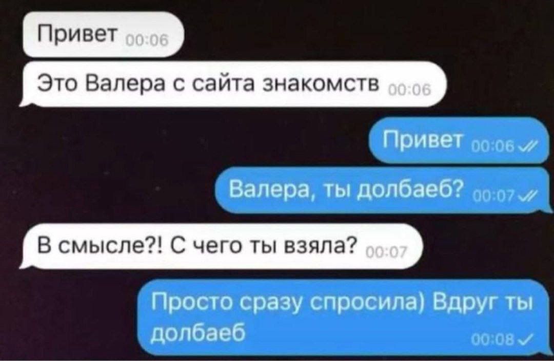 Привет
Это Валера с сайта знакомств
Привет
Валера, ты долбаеб?
В смысле?! С чего ты взяла?
Просто сразу спросила) Вдруг ты долбаеб