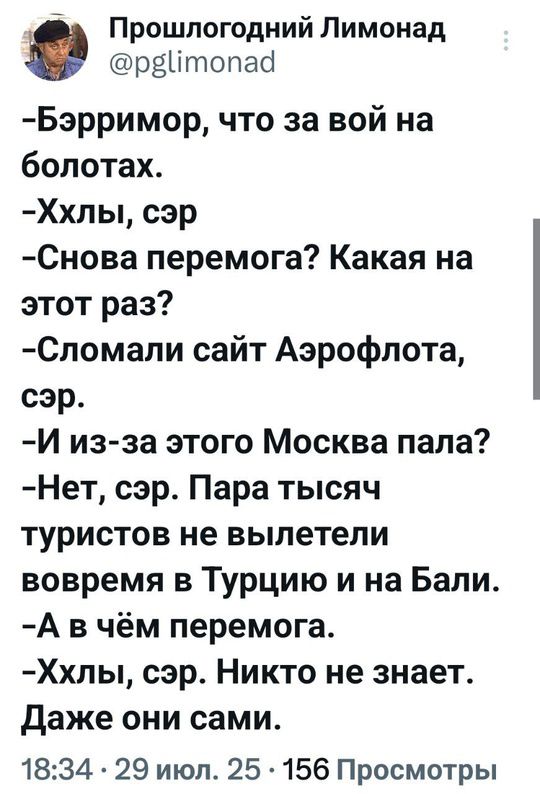 Прошлогодний Лимонад
@pglimonad
-Эрроримор, что за вой на болотах.
-Ххлы, сэр
-Снова перемога? Какая на этот раз?
-Сломали сайт Аэрофлота, сэр.
-И из-за этого Москва пола?
-Нет, сэр. Пара тысяч туристов не вылетели вовремя в Турцию и на Бали.
-А в чём перемога.
-Ххлы, сэр. Никто не знает.
Даже они сами.