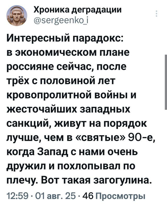 Интересный парадокс: в экономическом плане россияне сейчас, после трёх с половиной лет кровопролитной войны и жесточайших западных санкций, живут на порядок лучше, чем в «святые» 90-е, когда Запад с нами очень дружил и похлопывал по плечу. Вот такая загогулина.