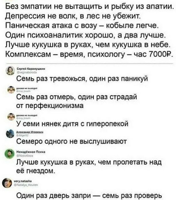 Без эмпатии не вытащить и рыбку из апатии. Депрессия не волк, в лес не убежит. Паническая атака с возу – кобыле легче. Один психоаналитик хорошо, а два лучше. Лучше кукушка в руках, чем кукушка в небе. Комплексам – время, психологу – час 7000Р.

Сергей Каракуцкин
@Филипповый

Семь раз тревожься, один раз паники

Семь раз отмерь, один раз страдай от перфекционизма

У семи нянь дитя с гиперопекой

Семеро одного не выслушивают

Неполина Григорьева
@NastyAke

Лучше кукушка в руках, чем пролетать над её гнездом.

Вероника Кузнецова
@veronika_huzel

Один раз дверь запри – семь раз проверь.