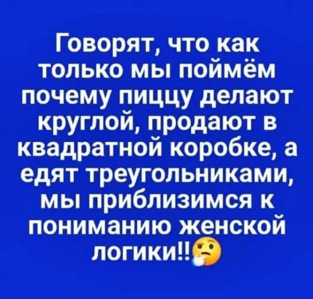 Говорят, что как только мы поймём почему пиццу делают круглой, продают в квадратной коробке, а едят треугольниками, мы приблизимся к пониманию женской логики!!