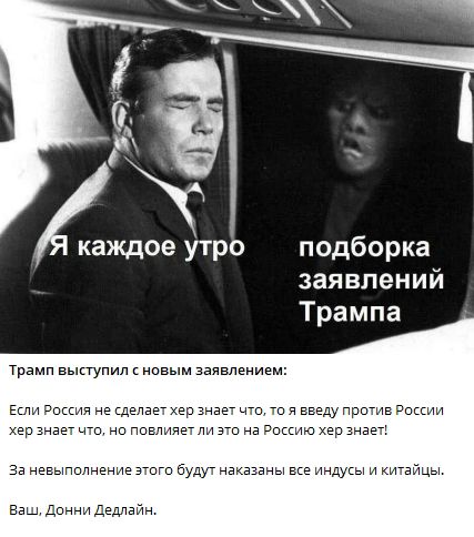 Я каждое утро
подборка заявлений Трампа

Трамп выступил с новым заявлением:

Если Россия не сделает хер знает что, то я введу против России хер знает что, но повлияет ли это на Россию хер знает!

За невыполнение этого будут наказаны все индусы и китайцы.

Ваш, Донни Дедлайн.