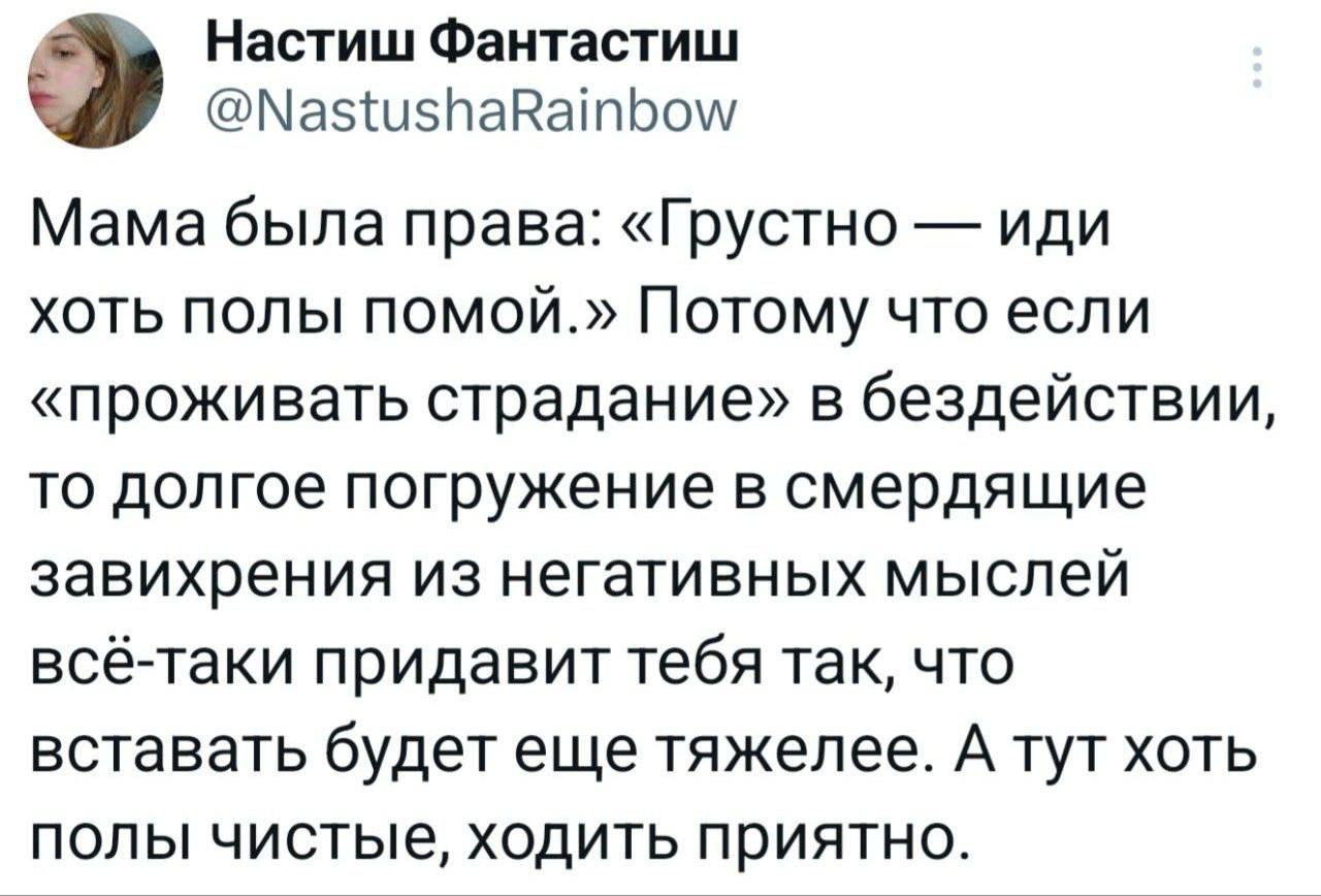 Мама была права: «Грустно — иди хоть полы помой.» Потому что если «проживать страдание» в бездействии, то долгое погружение в смердящие завихрения из негативных мыслей всё-таки придумает тебя так, что вставать будет ещё тяжелее. А тут хоть полы чистые, ходить приятно.