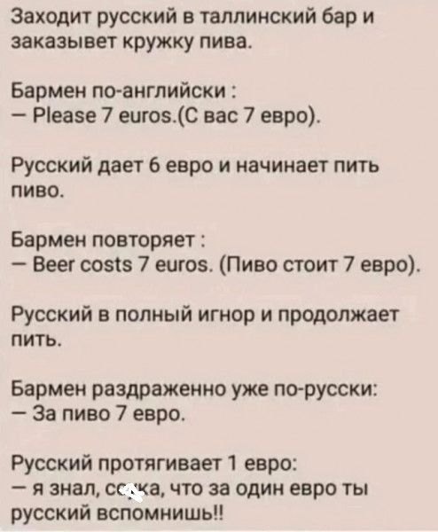 Заходит русский в таллинский бар и заказывает кружку пива. Бартмен по-английски: - Please 7 euros. (С вас 7 евро). Русский дает 6 евро и начинает пить пиво. Бартмен повторяет: - Beer costs 7 euros. (Пиво стоит 7 евро). Русский в полный игнор и продолжает пить. Бартмен раздраженно уже по-русски: - За пиво 7 евро. Русский протягивает 1 евро: - я знал, скока, что за один евро ты русский вспомнишь!!