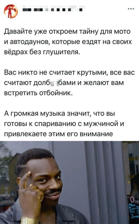 Давайте уже откроем тайну для мото и автодаунов, которые едят на своих ведрах без глушителя.
Вас никто не считает крутыми, все вас считают долб***бами и желают вам встретить отбойник.
А громкая музыка значит, что вы готовы к спариванию с мужчиной и привлекаете этим его внимание.