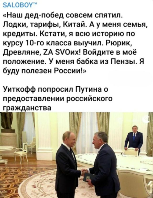 «Наш дед-побед совсем спятил. Лодки, тарифы, Китай. А у меня семья, кредиты. Кстати, я всю историю по курсу 10-го класса выучил. Рюрик, Древлянне, ZA SVOих! Войдите в моё положение. У меня бабка из Пензы. Я буду полезен России!»

Уиткофф попросил Путина о предоставлении российского гражданства
