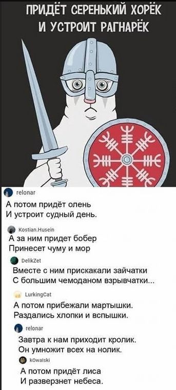 ПРИДЁТ СЕРЕНЬКИЙ ХОРЁК И УСТРОИТ РАГНАРЁК
А ПОТОМ ПРИДЁТ ОЛЕНЬ И УСТРОИТ СУДНЫЙ ДЕНЬ.
А ЗА НИМ ПРИДЁТ БОБР ПРИНЕСЕТ ЧУМ И МОР.
ВМЕСТЕ С НИМ ПРИСКАКАЛИ ЗАЙЧАТКИ С БОЛЬШИМ ЧЕМОДАНОМ ВЗРВАТЬ...
А ПОТОМ ПРИБЕЖАЛИ МАРТЫШКИ. РАЗДАЛИСЬ ХЛОПКИ И ВСПЫШКИ.
ЗАВТРА К НАМ ПРИХОДИТ КРОЛИК. ОН УМНОЖИТ ВСЕХ НА НОЛИК.
И ПОТОМ ПРИДЕТ ЛИСА И РАЗВЕРЗЕТ НЕБЕСА.