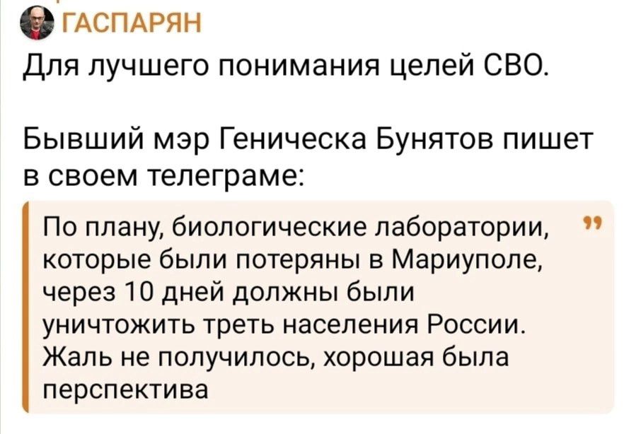 Для лучшего понимания целей СВО.
Бывший мэр Геническа Буньятов пишет в своем телеграме:
По плану, биологические лаборатории, которые были потеряны в Мариуполе, через 10 дней должны были уничтожить треть населения России. Жаль не получилось, хорошая была перспектива.