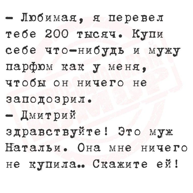- Любимая, я перевел тебе 200 тысяч. Купи себе что-нибудь и ужу парфюм как у меня, чтобы он ничего не заподозрил.
- Дмитрий, здравствуйте! Это муж Натальи. Она мне ничего не купила.. Скажите ей!