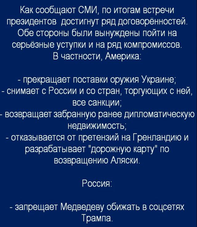 Как сообщают СМИ, по итогам встречи президентов достигнут ряд договорённостей. Обе стороны были вынуждены пойти на серьёзные уступки и на ряд компромиссов. В частности, Америка:

- прекращает поставки оружия Украине;
- снимает с России и со стран, торгующих с ней, все санкции;
- возвращает забранную ранее дипломатическую недвижимость;
- отказывается от претензий на Гренландию и разрабатывает 