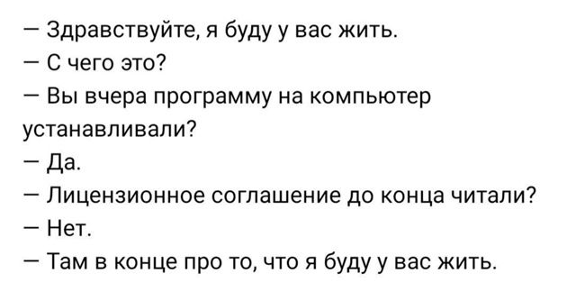 — Здравствуйте, я буду у вас жить.
— С чего это?
— Вы вчера программу на компьютер устанавливали?
— Да.
— Лицензионное соглашение до конца читали?
— Нет.
— Там в конце про то, что я буду у вас жить.