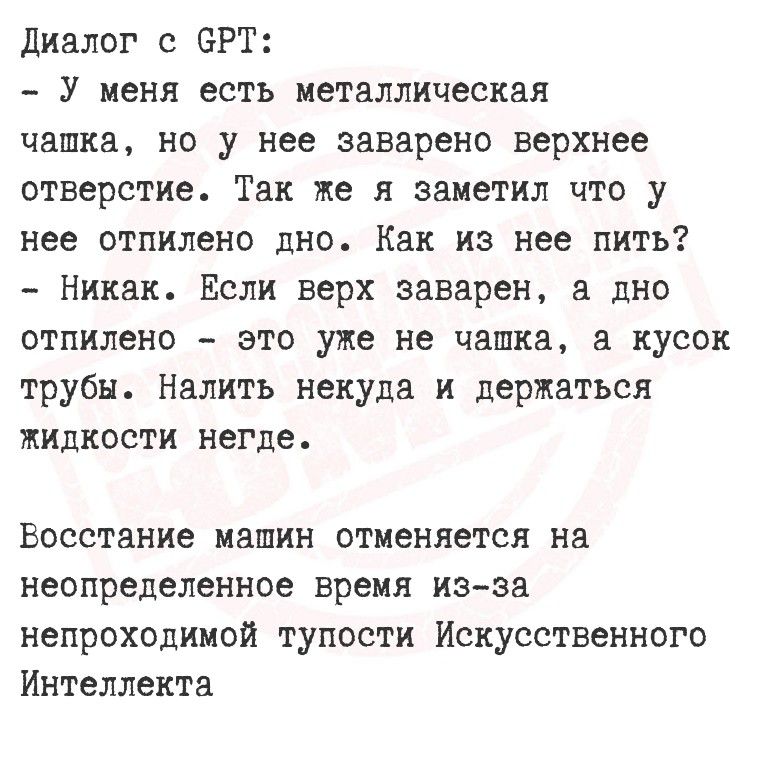 Диалог с GPT:
- У меня есть металлическая чашка, но у нее заварено верхнее отверстие. Так же я заметил, что у нее отшлифовано дно. Как из нее пить?
- Никак. Если верх заварен, а дно отшлифовано - это уже не чашка, а кусок трубы. Налить некуда и держаться жидкости негде.

Восстановление машин отменяется на неопределенное время из-за непроходимой тупости Искусственного Интеллекта.