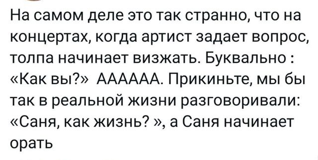 На самом деле это так странно, что на концертах, когда артист задает вопрос, толпа начинает визжать. Буквально : «Как вы?» AAAAA. Прикиньте, мы бы так в реальной жизни разговаривали: «Саня, как жизнь?», а Саня начинает орать