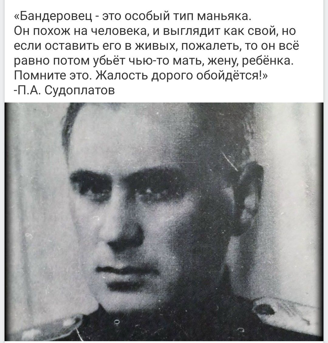 «Бандеровец - это особый тип маньяка. Он похож на человека, и выглядит как свой, но если оставить его в живых, пожалеть, то он всё равно потом убьёт чью-то мать, жену, ребёнка. Помните это. Жалость дорого обойдётся!» -П.А. Судоплатов