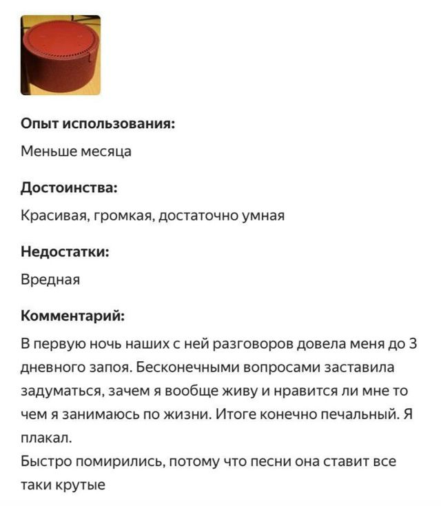Опыт использования:
Меньше месяца.
Достоинства:
Красивая, громкая, достаточно умная.
Недостатки:
Вредная.
Комментарий:
В первую ночь наших с ней разговоров довела меня до 3 дневного запоя. Бесконечными вопросами заставила задуматься, зачем я вообще живу и нравится ли мне то, чем я занимаюсь по жизни. Итог конечно печальный.
Я плакал.
Быстро помирились, потому что песни она ставит все такие крутые.