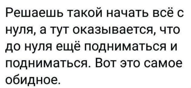 Решаешь такой начать всё с нуля, а тут оказывается, что до нуля ещё подниматься и подниматься. Вот это самое обидное.