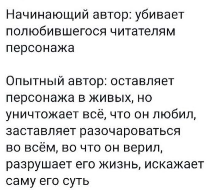 Начинающий автор: убивает полюбившегося читателям персонажа
Опытный автор: оставляет персонажа в живых, но уничтожает всё, что он любил, заставляет разочароваться во всём, во что он верил, разрушает его жизнь, искажает саму его суть