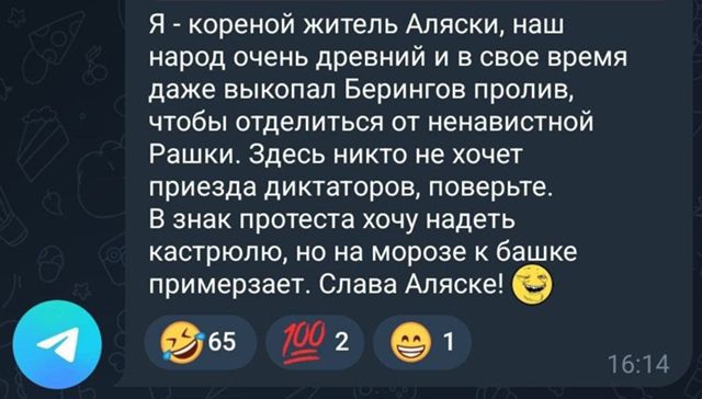 Я - коренной жилеь Аляски, наш народ очень древний и в свое время даже выкопал Берингова пролив, чтобы отделиться от ненавистной Рашки. Здесь никто не хочет приезда диктаторов, поверьте. В знак протеста хочу надеть кастрюлю, но на морозе к башке примерзает. Слава Аляске! 😀
