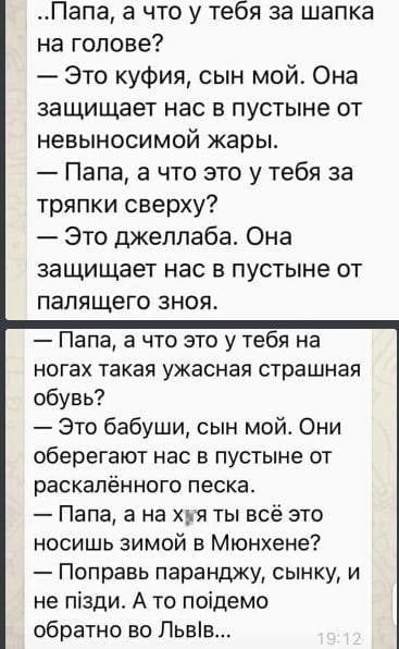 ..Папа, а что у тебя за шапка на голове? — Это куфия, сын мой. Она защищает нас в пустыне от невыносимой жары. — Папа, а что это у тебя за тряпки сверху? — Это джеллаба. Она защищает нас в пустыне от палящего зноя. — Папа, а что это у тебя на ногах такая ужасная страшная обувь? — Это бабушки, сын мой. Они оберегают нас в пустыне от раскалённого песка. — Папа, а на х** ты всё это носишь зимой в Мюнхене? — Поправь паранды, сынку, и не пізді. А то пойдем обратно во Львов...
