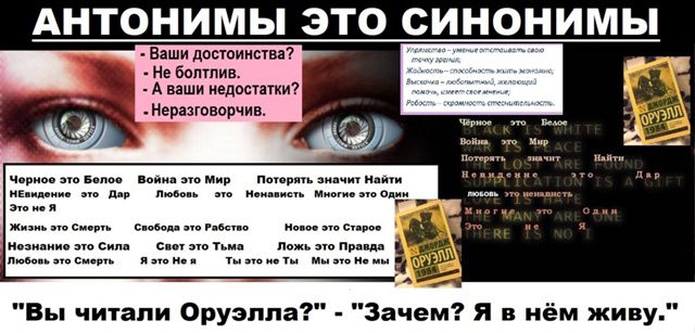 АНТОНИМЫ ЭТО СИНОНИМЫ
- Ваши достоинства? - Не блин, - А ваши недостатки? - Неразговорчив.

Черное это Белое
Война это Мир
Недостаток это Дар
Любовь это Ненависть

Жизнь это Сила
Незнание это Смерть
Свобода это Рабство
Свет это Тьма
Любовь это Грех

Потерпеть значит Найти
Никчемность значит Успех

