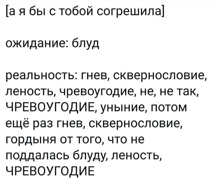 [а я бы с тобой согрешила]
ожидание: блуд
реальность: гнев, сквернословие, леность, чревоугодие, не, не так, ЧРЕВОУГОДИЕ, уныние, потом ещё раз гнев, сквернословие, гордыня от того, что не поддалась блуду, леность, ЧРЕВОУГОДИЕ