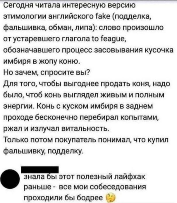 Сегодня читала интересную версию этимологии английского fake (подделка, фальшивка, обман, липа): слово произошло от устаревшего глагола to feague, обозначающего процесс засовывания кусочка имбиря в жопу коню.

На зачем, спросите вы?

Для того, чтобы выгоднее продать коня, надо было, чтобы выглядел живым и полным энергии. Конь с куском имбиря в заднем проходе бесконечно перебирал копытами, ждал и излучалVitalность.

Только потом покупатель понимал, что купил фальшивку, подделку.

знала бы этот полезный лайфхак раньше - все мои собеседования проходили бы бодрее