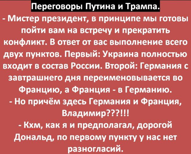 Переговоры Путина и Трампа.

- Мистер президент, в принципе мы готовы пойти вам на встречу и прекратить конфликт. В ответ от вас выполнение всего двух пунктов. Первый: Украина полностью входит в состав России. Второй: Германия с завтрашнего дня перемещается во Францию, а Франция - в Германию.

- Но при чём здесь Германия и Франция, Владимир????!!

- Хм, как я и предполагал, дорогой Дональд, по первому пункту у нас нет разногласий.