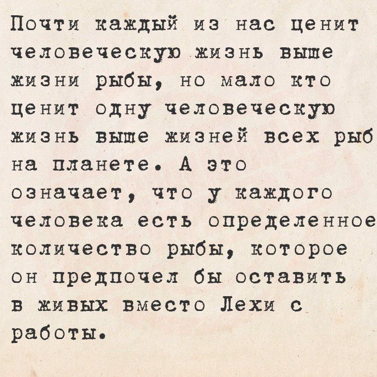 Почти каждый из нас ценит человеческую жизнь выше жизни рыбы, но мало кто ценит одну человеческую жизнь выше жизней всех рыб на планете. А это означает, что у каждого человека есть определенное количество рыбы, которое он предпочел бы оставить в живых взамен Лехи с работы.