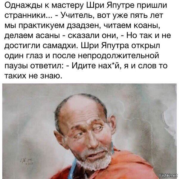 Однажды к мастеру Шри Япутре пришли странники... - Учитель, вот уже пять лет мы практикуем дзадзен, читаем коаны, делаем асаны - сказали они, - Но так и не достигли самадхи. Шри Япутра открыл один глаз и после непродолжительной паузы ответил: - Идите нах*й, я и слов то таких не знаю.