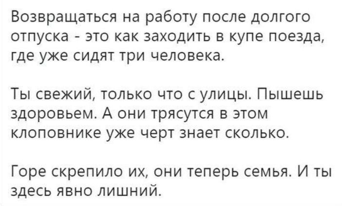 Возвращаться на работу после долгого отпуска - это как заходить в купе поезда, где уже сидят три человека.

Ты свежий, только что с улицы. Пышешь здоровьем. А они трясутся в этом клоповнике уже черт знает сколько.

Горе скрепило их, они теперь семья. И ты здесь явно лишний.