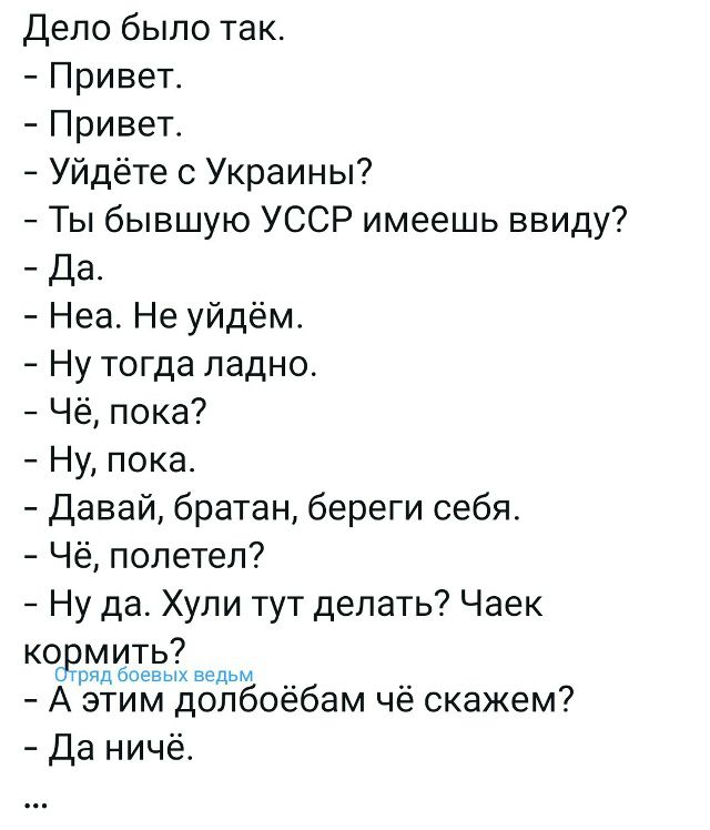 Дело было так.
- Привет.
- Привет.
- Уйдите с Украины?
- Ты бывшую УССР имеешь ввиду?
- Да.
- Неа. Не уйдём.
- Ну тогда ладно.
- Чё, пока?
- Ну, пока.
- Давай, братан, береги себя.
- Чё, полетел?
- Ну да. Хули тут делать? Чаек кормить?
- А этим долбоебам чё скажем?
- Да ничего.