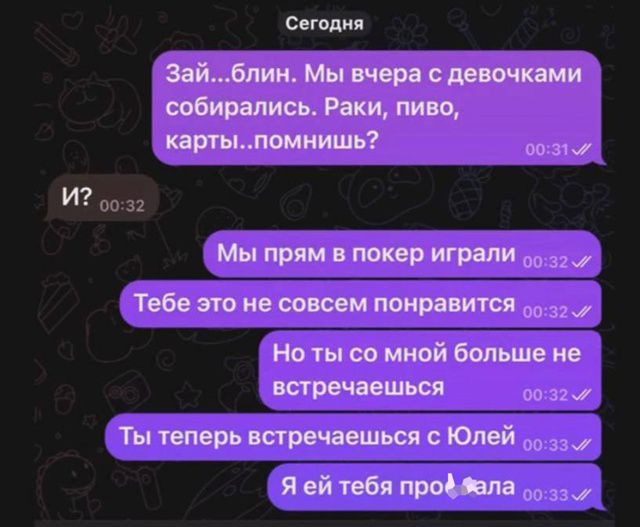 Зай...блин. Мы вчера с девочками собирались. Раки, пиво, карты..помнишь?
И?
Мы прям в покер играли
Тебе это не совсем понравится
Но ты со мной больше не встречаешься
Ты теперь встречаешься с Юлей
Я ей тебя пропала