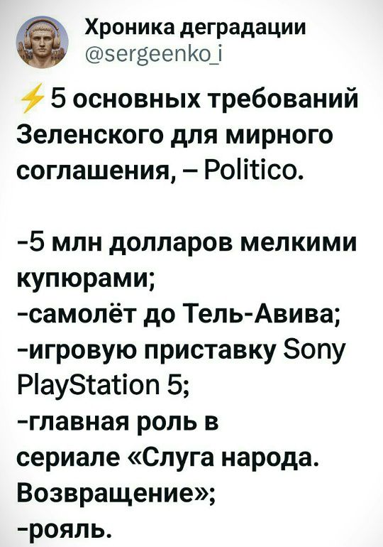 ⚡ 5 основных требований Зеленского для мирного соглашения, – Politico.

-5 млн долларов мелкими купюрами;
-самолёт до Тель-Авива;
-игровую приставку Sony PlayStation 5;
-главная роль в сериале «Слуга народа. Возвращение»;
-роял.