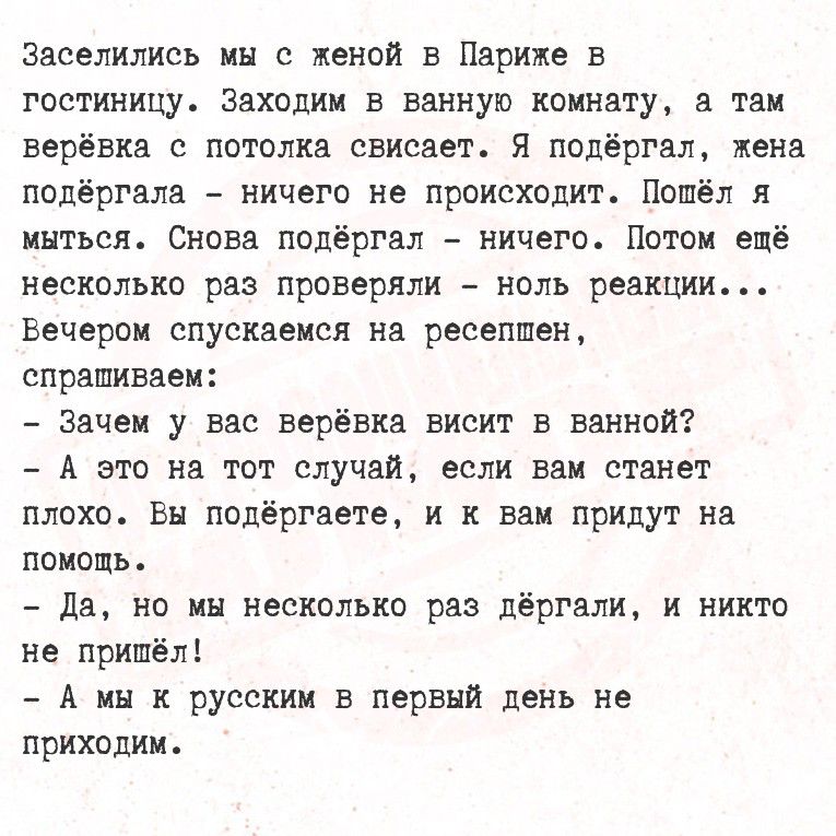 Заселились мы с женой в Париже в гостиницу. Заходим в ванную комнату, а там верёвка с потолка свисает. Я поддержал, жена поддержала – ничего не происходит. Потёл я мыться. Снова поддержал – ничего. Потом ещё несколько раз проверяли – ноль реакции... Вечером спускаемся на ресепшен, спрашиваем:

- Зачем у вас верёвка висит в ванной?
- А это на тот случай, если вам станет плохо. Вы поддержите, и вам придут на помощь.
- Да, но мы несколько раз держали, и никто не пришёл!
- А мы к русским в первый день не приходим.
